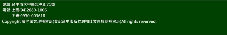 地址:台中市大甲區忠孝街71號 電話:上班(04)2680-1006 下班:0930-003618  Copyright 嚴老師文理補習班(登記台中市私立源柏仕文理短期補習班)All rights reverved. 地址:台中市大甲區忠孝街71號 電話:上班(04)2680-1006 下班:0930-003618 Copyright 嚴老師文理補習班(登記台中市私立源柏仕文理短期補習班)All rights reverved.